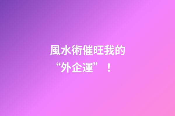 風水術催旺我的“外企運”！